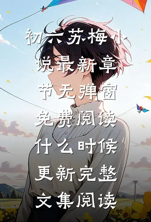 初六苏梅小说最新章节无弹窗免费阅读什么时候更新完整文集阅读