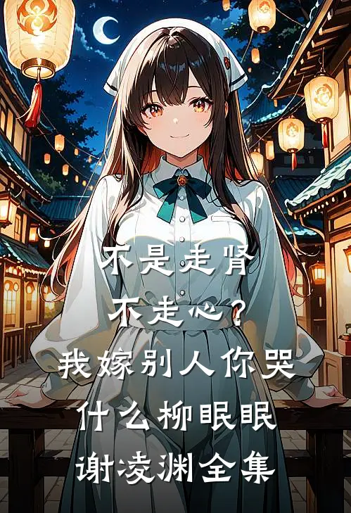 不是走肾不走心？我嫁别人你哭什么柳眠眠谢凌渊全集