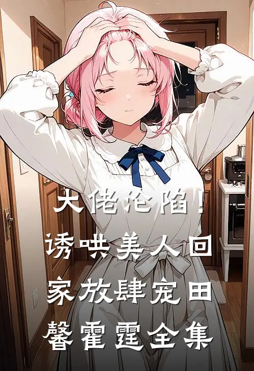 大佬沦陷！诱哄美人回家放肆宠田馨霍霆 全集