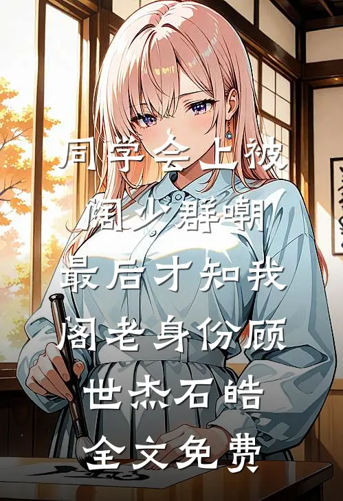 同学会上被阔少群嘲，最后才知我阁老身份顾世杰石皓全文免费