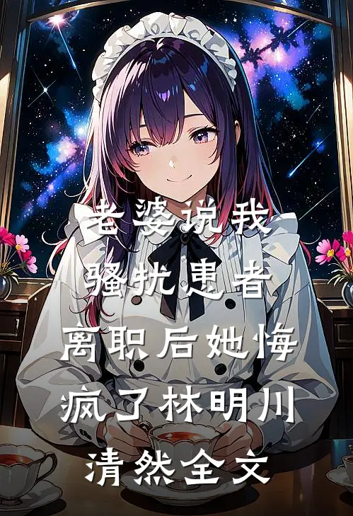 老婆说我骚扰患者，离职后她悔疯了林明川清然全文
